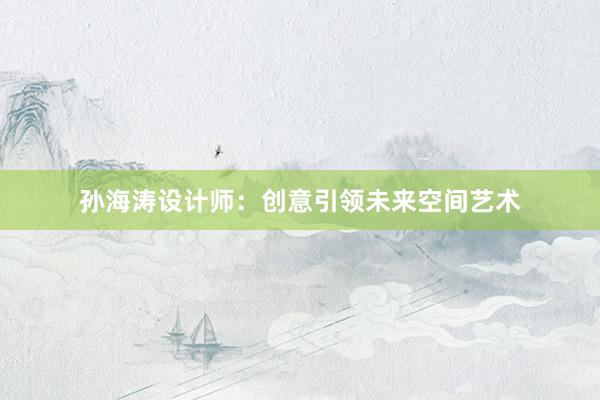 孙海涛设计师：创意引领未来空间艺术