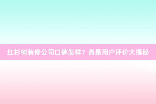 红杉树装修公司口碑怎样？真是用户评价大揭秘